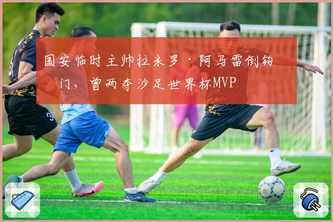 国安临时主帅拉米罗·阿马雷倒钩破门，曾两夺沙足世界杯MVP