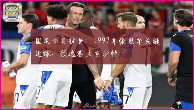 国足今日往昔：1997年张恩华关键进球，预选赛力克沙特
