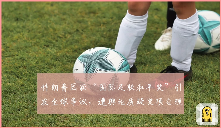 特朗普因获“国际足联和平奖”引发全球争议，遭舆论质疑奖项合理性