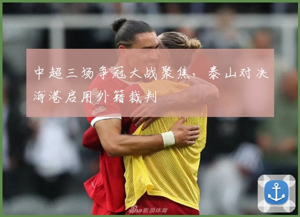 中超三场争冠大战聚焦，泰山对决海港启用外籍裁判