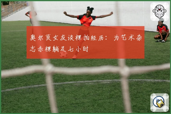 奥尔莫女友谈裸拍经历：为艺术杂志赤裸躺足七小时