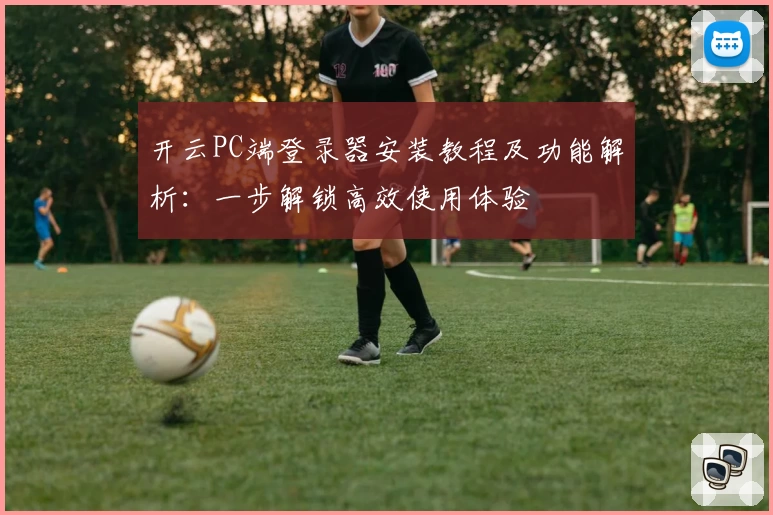 开云PC端登录器安装教程及功能解析：一步解锁高效使用体验