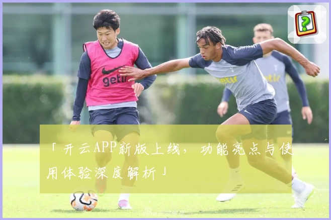 「开云APP新版上线，功能亮点与使用体验深度解析」