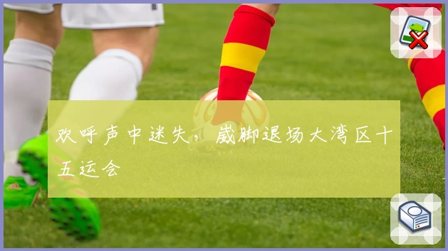 欢呼声中迷失，崴脚退场大湾区十五运会