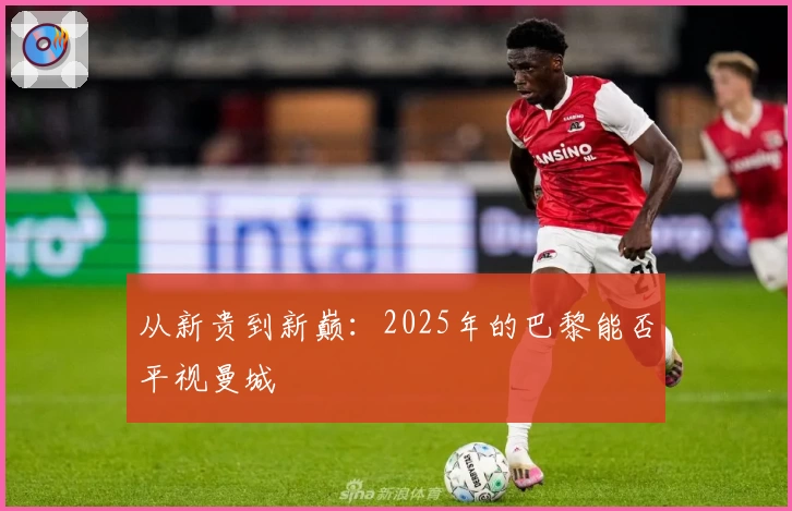 从新贵到新巅：2025年的巴黎能否平视曼城