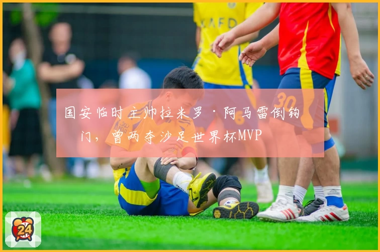 国安临时主帅拉米罗·阿马雷倒钩破门，曾两夺沙足世界杯MVP